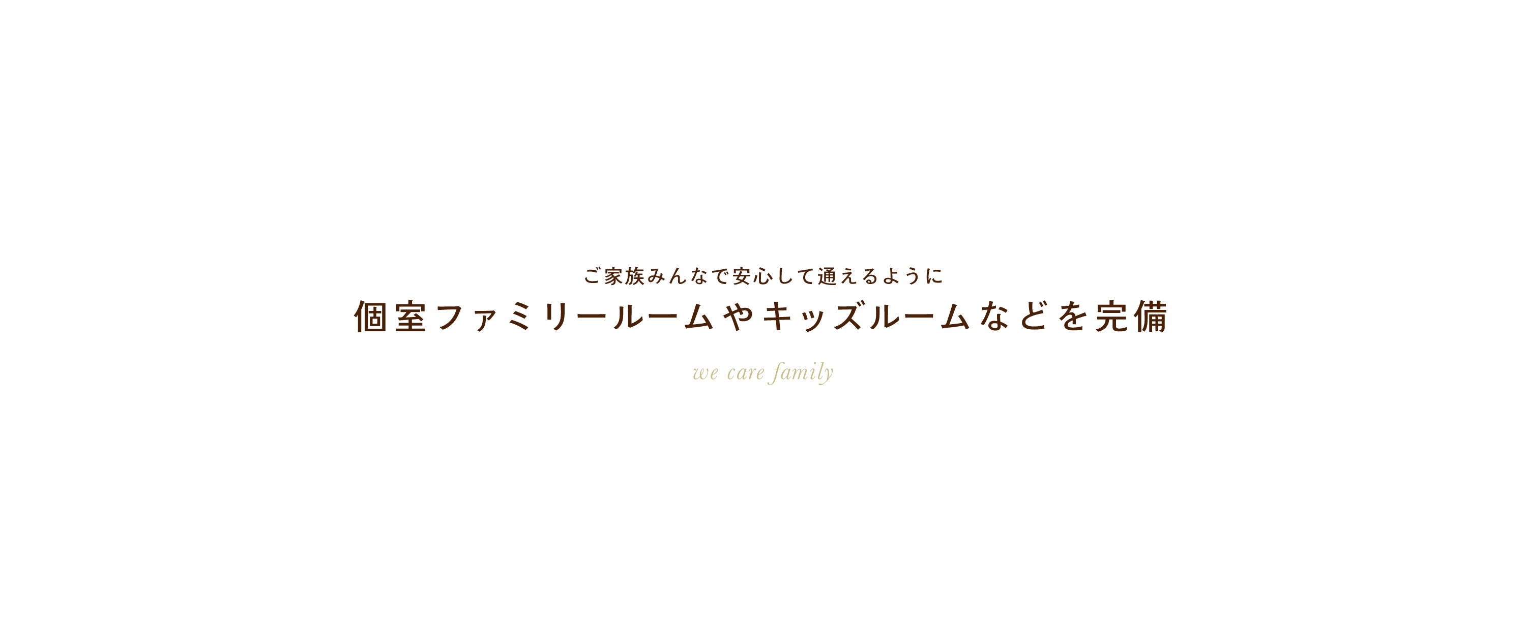 ご家族みんなで安心して通えるように。個室ファミリールームやキッズルームなどを完備。